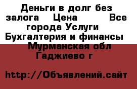 Деньги в долг без залога  › Цена ­ 100 - Все города Услуги » Бухгалтерия и финансы   . Мурманская обл.,Гаджиево г.